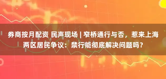 券商按月配资 民声现场 | 窄桥通行与否，惹来上海两区居民争议：禁行能彻底解决问题吗？