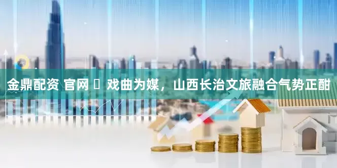金鼎配资 官网 ​戏曲为媒，山西长治文旅融合气势正酣