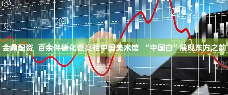 金鼎配资  百余件德化瓷亮相中国美术馆  “中国白”展现东方之韵