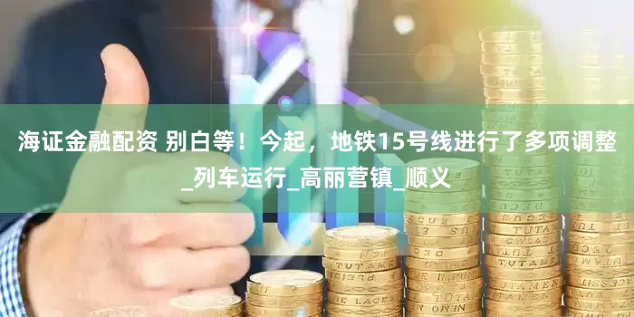 海证金融配资 别白等！今起，地铁15号线进行了多项调整_列车运行_高丽营镇_顺义