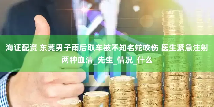 海证配资 东莞男子雨后取车被不知名蛇咬伤 医生紧急注射两种血清_先生_情况_什么