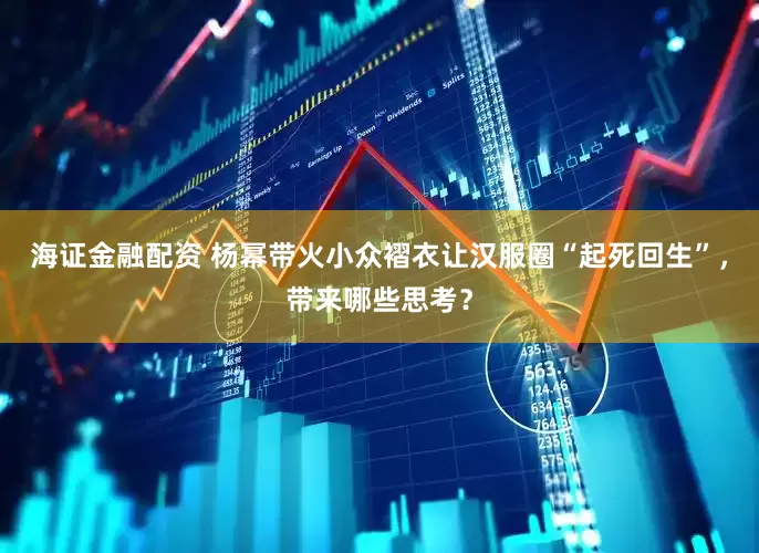 海证金融配资 杨幂带火小众褶衣让汉服圈“起死回生”，带来哪些思考？