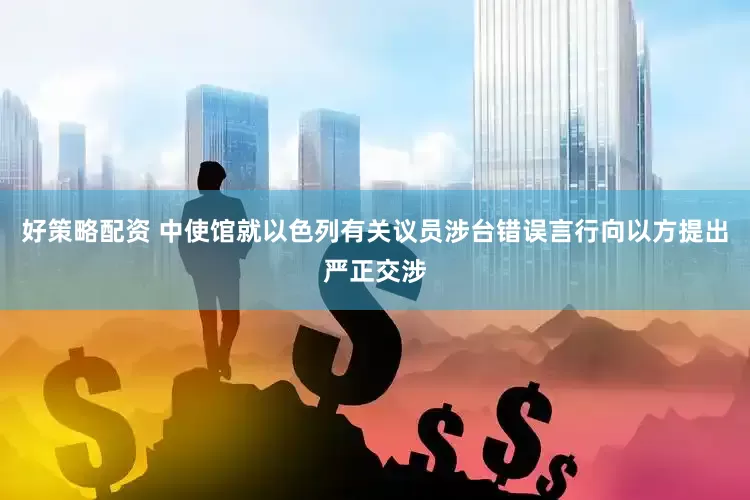 好策略配资 中使馆就以色列有关议员涉台错误言行向以方提出严正交涉