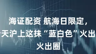 海证配资 航海日限定，今天沪上这抹“蓝白色”火出圈