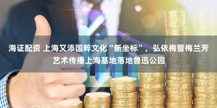 海证配资 上海又添国粹文化“新坐标”，弘依梅暨梅兰芳艺术传播上海基地落地鲁迅公园