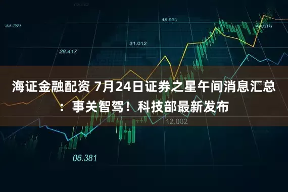 海证金融配资 7月24日证券之星午间消息汇总：事关智驾！科技部最新发布