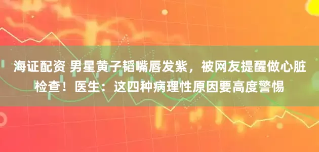 海证配资 男星黄子韬嘴唇发紫，被网友提醒做心脏检查！医生：这四种病理性原因要高度警惕